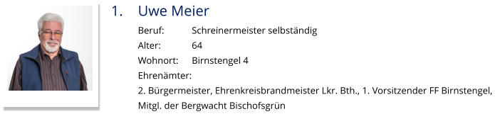 1.	Uwe Meier Beruf:		Schreinermeister selbständig Alter:		64 Wohnort: 	Birnstengel 4 Ehrenämter: 2. Bürgermeister, Ehrenkreisbrandmeister Lkr. Bth., 1. Vorsitzender FF Birnstengel,  Mitgl. der Bergwacht Bischofsgrün