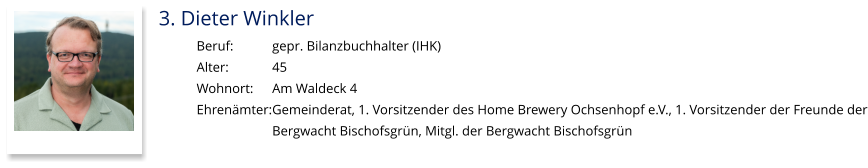 3. Dieter Winkler Beruf:		gepr. Bilanzbuchhalter (IHK) Alter:		45 Wohnort: 	Am Waldeck 4 Ehrenämter:	Gemeinderat, 1. Vorsitzender des Home Brewery Ochsenhopf e.V., 1. Vorsitzender der Freunde der Bergwacht Bischofsgrün, Mitgl. der Bergwacht Bischofsgrün