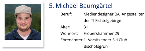 5. Michael Baumgärtel Beruf:		Mediendesigner BA, Angestellter  der TI Fichtelgebirge  Alter:		31 Wohnort: 	Fröbershammer 29 Ehrenämter:	1. Vorsitzender Ski Club  Bischofsgrün