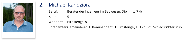 2.	Michael Kandziora Beruf:		Beratender Ingenieur im Bauwesen, Dipl.-Ing. (FH) Alter:		51 Wohnort: 	Birnstengel 8 Ehrenämter:	Gemeinderat, 1. Kommandant FF Birnstengel, FF Lkr. Bth. Schiedsrichter Insp. I