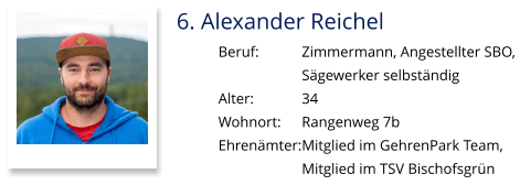 6. Alexander Reichel Beruf:		Zimmermann, Angestellter SBO,  Sägewerker selbständig Alter:		34 Wohnort: 	Rangenweg 7b Ehrenämter:	Mitglied im GehrenPark Team,  Mitglied im TSV Bischofsgrün