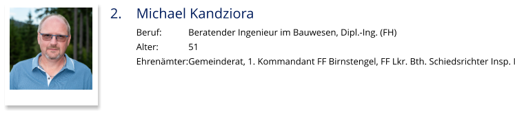 2.	Michael Kandziora Beruf:		Beratender Ingenieur im Bauwesen, Dipl.-Ing. (FH) Alter:		51 Ehrenämter:	Gemeinderat, 1. Kommandant FF Birnstengel, FF Lkr. Bth. Schiedsrichter Insp. I