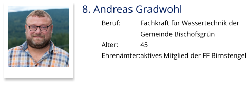 8. Andreas Gradwohl Beruf:		Fachkraft für Wassertechnik der  Gemeinde Bischofsgrün Alter:		45 Ehrenämter:	aktives Mitglied der FF Birnstengel
