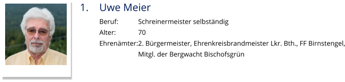 1.	Uwe Meier Beruf:		Schreinermeister selbständig Alter:		70 Ehrenämter:2. Bürgermeister, Ehrenkreisbrandmeister Lkr. Bth., FF Birnstengel, Mitgl. der Bergwacht Bischofsgrün