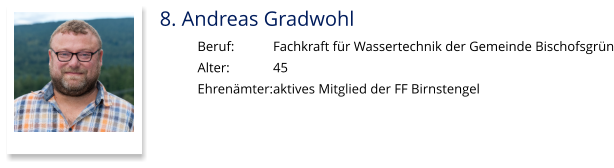 8. Andreas Gradwohl Beruf:		Fachkraft für Wassertechnik der Gemeinde Bischofsgrün Alter:		45 Ehrenämter:	aktives Mitglied der FF Birnstengel