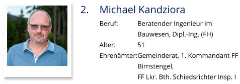 2.	Michael Kandziora Beruf:		Beratender Ingenieur im  Bauwesen, Dipl.-Ing. (FH) Alter:		51 Ehrenämter:	Gemeinderat, 1. Kommandant FF  Birnstengel,  FF Lkr. Bth. Schiedsrichter Insp. I
