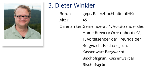 3. Dieter Winkler Beruf:		gepr. Bilanzbuchhalter (IHK) Alter:		45 Ehrenämter:	Gemeinderat, 1. Vorsitzender des  Home Brewery Ochsenhopf e.V.,  1. Vorsitzender der Freunde der Bergwacht Bischofsgrün,  Kassenwart Bergwacht  Bischofsgrün, Kassenwart BI Bischofsgrün
