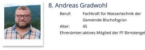 8. Andreas Gradwohl Beruf:		Fachkraft für Wassertechnik der  Gemeinde Bischofsgrün Alter:		45 Ehrenämter:	aktives Mitglied der FF Birnstengel